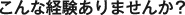 こんな経験ありませんか？
