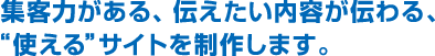 集客力がある、伝えたい内容が伝わる、“使える”サイトを制作します。