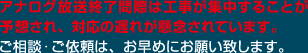 アナログ放送終了間際は工事が集中することが予想され、対応の遅れが懸念されています。ご相談・ご依頼は、お早めにお願い致します。