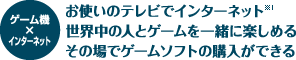 ゲーム機×インターネット - お使いのテレビでインターネット（※1） / 世界中の人とゲームを一緒に楽しめる / その場でゲームソフトの購入ができる